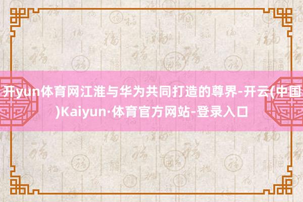 开yun体育网江淮与华为共同打造的尊界-开云(中国)Kaiyun·体育官方网站-登录入口