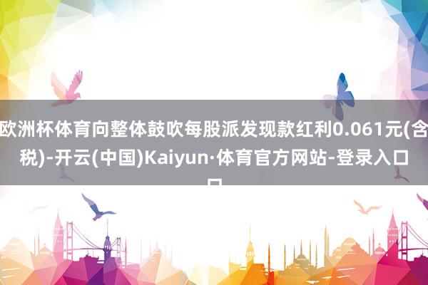 欧洲杯体育向整体鼓吹每股派发现款红利0.061元(含税)-开云(中国)Kaiyun·体育官方网站-登录入口