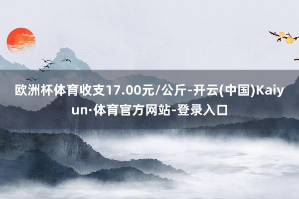 欧洲杯体育收支17.00元/公斤-开云(中国)Kaiyun·体育官方网站-登录入口
