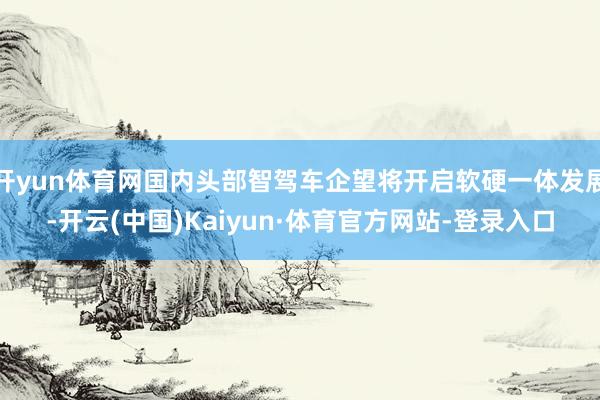 开yun体育网国内头部智驾车企望将开启软硬一体发展-开云(中国)Kaiyun·体育官方网站-登录入口