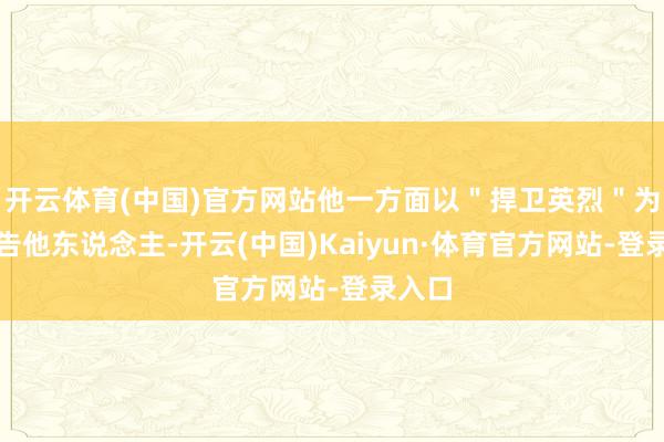 开云体育(中国)官方网站他一方面以"捍卫英烈"为由控告他东说念主-开云(中国)Kaiyun·体育官方网站-登录入口