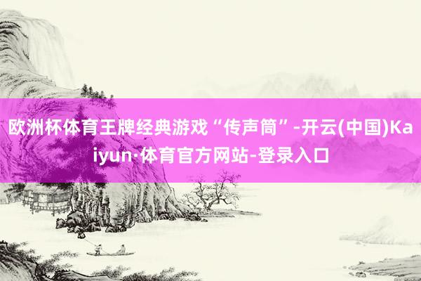 欧洲杯体育王牌经典游戏“传声筒”-开云(中国)Kaiyun·体育官方网站-登录入口
