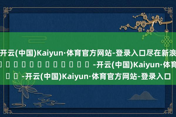 开云(中国)Kaiyun·体育官方网站-登录入口尽在新浪财经APP            													-开云(中国)Kaiyun·体育官方网站-登录入口