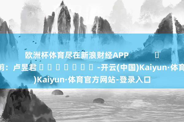欧洲杯体育尽在新浪财经APP            						包袱裁剪：卢昱君 							-开云(中国)Kaiyun·体育官方网站-登录入口