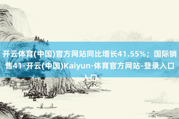 开云体育(中国)官方网站同比增长41.55%;国际销售41-开云(中国)Kaiyun·体育官方网站-登录入口