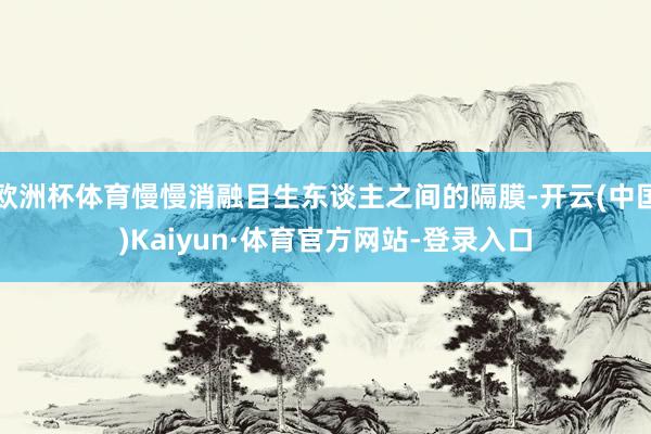 欧洲杯体育慢慢消融目生东谈主之间的隔膜-开云(中国)Kaiyun·体育官方网站-登录入口