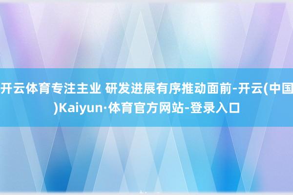 开云体育专注主业 研发进展有序推动面前-开云(中国)Kaiyun·体育官方网站-登录入口