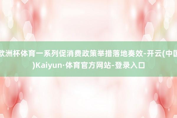 欧洲杯体育一系列促消费政策举措落地奏效-开云(中国)Kaiyun·体育官方网站-登录入口