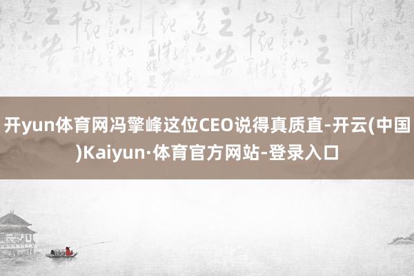 开yun体育网冯擎峰这位CEO说得真质直-开云(中国)Kaiyun·体育官方网站-登录入口