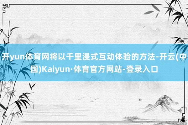 开yun体育网将以千里浸式互动体验的方法-开云(中国)Kaiyun·体育官方网站-登录入口