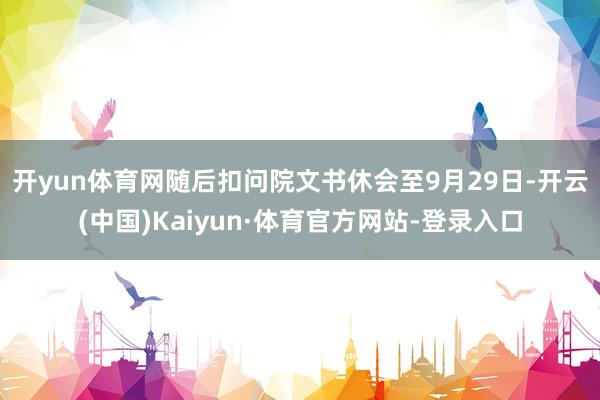 开yun体育网  随后扣问院文书休会至9月29日-开云(中国)Kaiyun·体育官方网站-登录入口