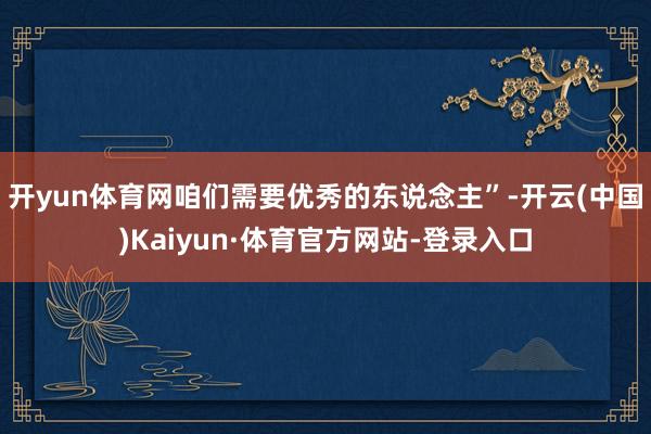 开yun体育网咱们需要优秀的东说念主”-开云(中国)Kaiyun·体育官方网站-登录入口