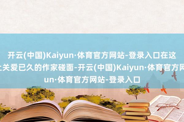 开云(中国)Kaiyun·体育官方网站-登录入口在这里与许多网上关爱已久的作家碰面-开云(中国)Kaiyun·体育官方网站-登录入口