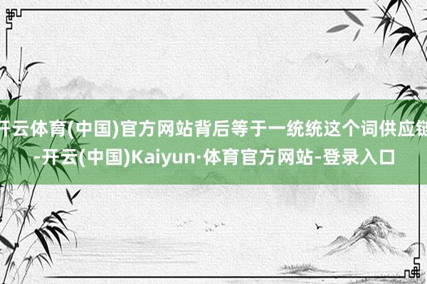 开云体育(中国)官方网站背后等于一统统这个词供应链-开云(中国)Kaiyun·体育官方网站-登录入口