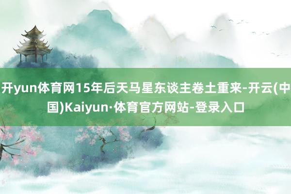 开yun体育网15年后天马星东谈主卷土重来-开云(中国)Kaiyun·体育官方网站-登录入口
