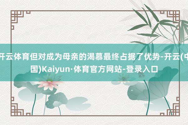 开云体育但对成为母亲的渴慕最终占据了优势-开云(中国)Kaiyun·体育官方网站-登录入口