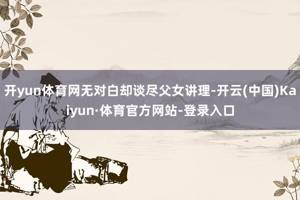 开yun体育网无对白却谈尽父女讲理-开云(中国)Kaiyun·体育官方网站-登录入口