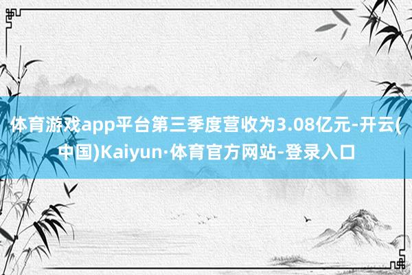 体育游戏app平台第三季度营收为3.08亿元-开云(中国)Kaiyun·体育官方网站-登录入口