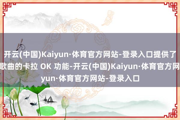 开云(中国)Kaiyun·体育官方网站-登录入口提供了逾越10万首歌曲的卡拉 OK 功能-开云(中国)Kaiyun·体育官方网站-登录入口