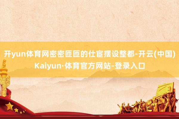 开yun体育网密密匝匝的仕宦摆设整都-开云(中国)Kaiyun·体育官方网站-登录入口