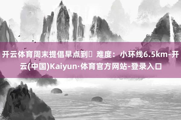 开云体育周末提倡早点到	难度：小环线6.5km-开云(中国)Kaiyun·体育官方网站-登录入口