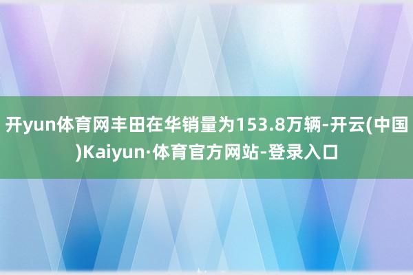 开yun体育网丰田在华销量为153.8万辆-开云(中国)Kaiyun·体育官方网站-登录入口