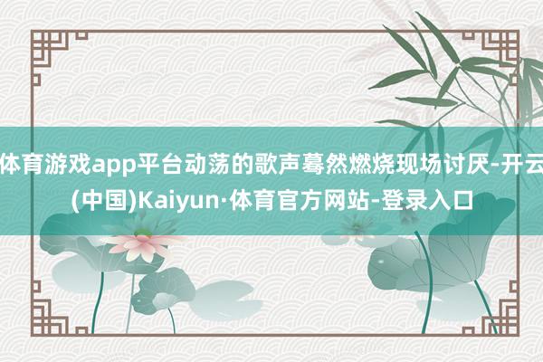 体育游戏app平台动荡的歌声蓦然燃烧现场讨厌-开云(中国)Kaiyun·体育官方网站-登录入口