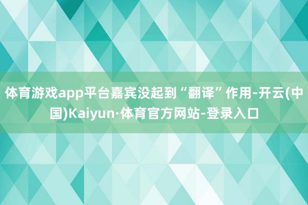体育游戏app平台嘉宾没起到“翻译”作用-开云(中国)Kaiyun·体育官方网站-登录入口