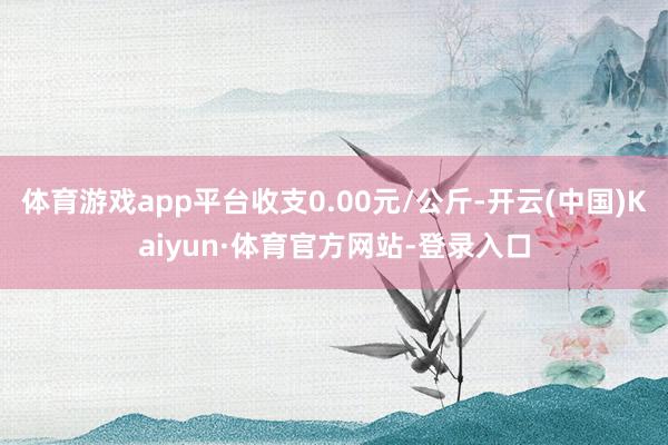 体育游戏app平台收支0.00元/公斤-开云(中国)Kaiyun·体育官方网站-登录入口