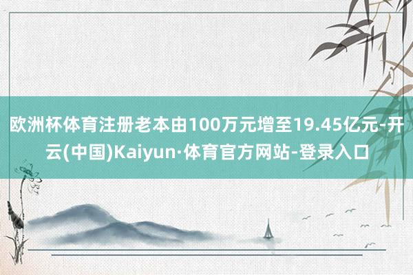 欧洲杯体育注册老本由100万元增至19.45亿元-开云(中国)Kaiyun·体育官方网站-登录入口