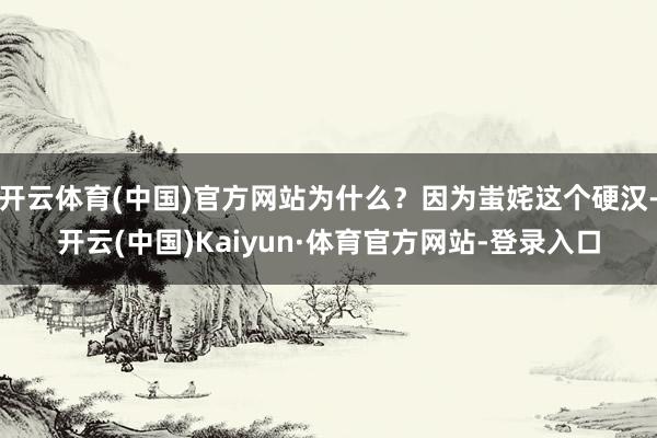 开云体育(中国)官方网站为什么？因为蚩姹这个硬汉-开云(中国)Kaiyun·体育官方网站-登录入口