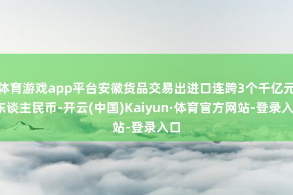 体育游戏app平台安徽货品交易出进口连跨3个千亿元(东谈主民币-开云(中国)Kaiyun·体育官方网站-登录入口