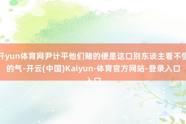 开yun体育网尹计平他们赌的便是这口别东谈主看不懂的气-开云(中国)Kaiyun·体育官方网站-登录入口