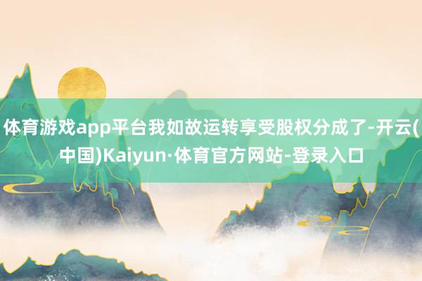 体育游戏app平台我如故运转享受股权分成了-开云(中国)Kaiyun·体育官方网站-登录入口