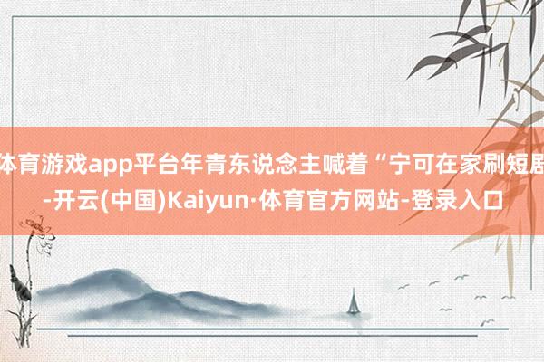 体育游戏app平台年青东说念主喊着“宁可在家刷短剧-开云(中国)Kaiyun·体育官方网站-登录入口