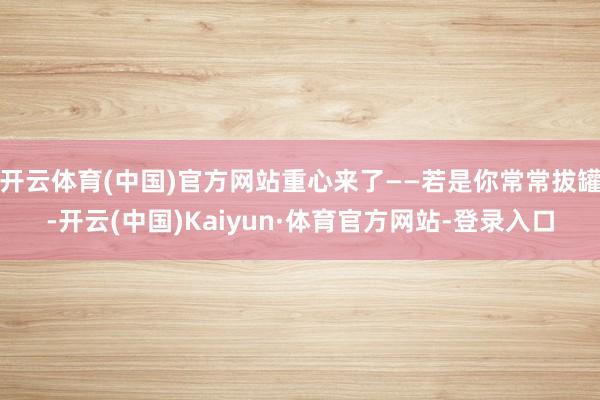 开云体育(中国)官方网站重心来了——若是你常常拔罐-开云(中国)Kaiyun·体育官方网站-登录入口