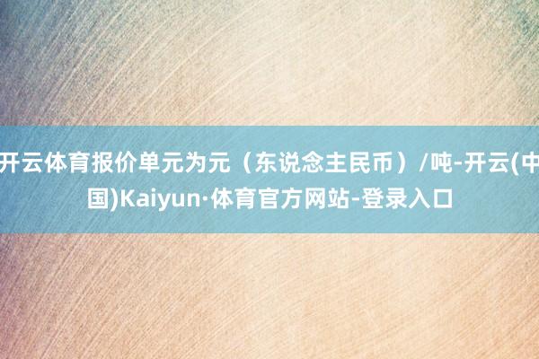 开云体育报价单元为元(东说念主民币)/吨-开云(中国)Kaiyun·体育官方网站-登录入口