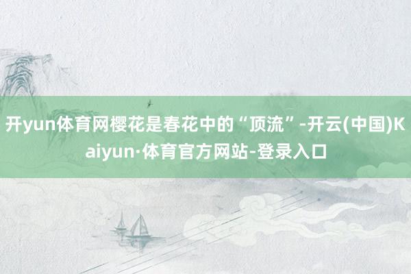开yun体育网樱花是春花中的“顶流”-开云(中国)Kaiyun·体育官方网站-登录入口