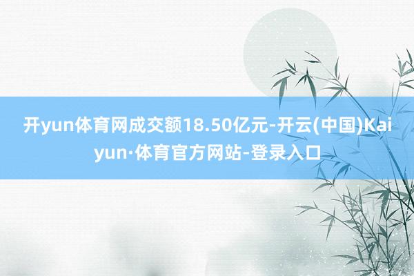 开yun体育网成交额18.50亿元-开云(中国)Kaiyun·体育官方网站-登录入口