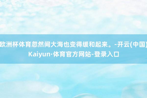 欧洲杯体育忽然间大海也变得缓和起来。-开云(中国)Kaiyun·体育官方网站-登录入口
