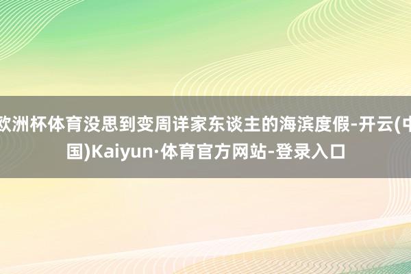 欧洲杯体育没思到变周详家东谈主的海滨度假-开云(中国)Kaiyun·体育官方网站-登录入口