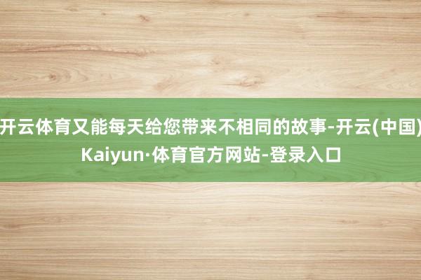 开云体育又能每天给您带来不相同的故事-开云(中国)Kaiyun·体育官方网站-登录入口
