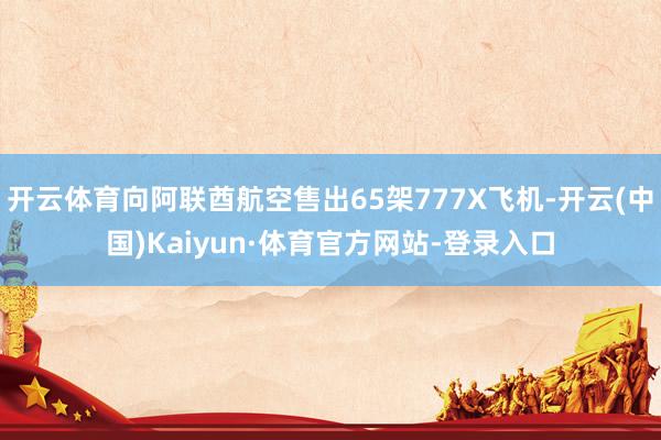开云体育向阿联酋航空售出65架777X飞机-开云(中国)Kaiyun·体育官方网站-登录入口