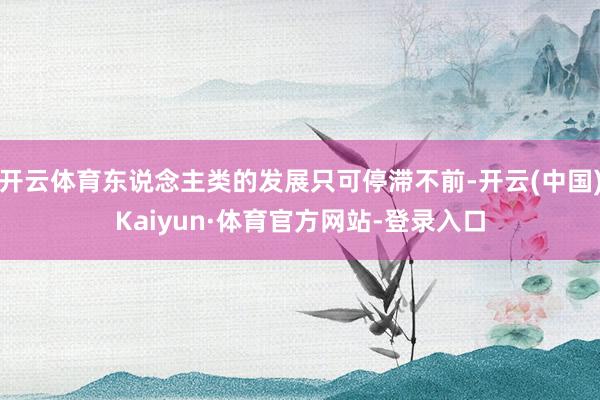 开云体育东说念主类的发展只可停滞不前-开云(中国)Kaiyun·体育官方网站-登录入口