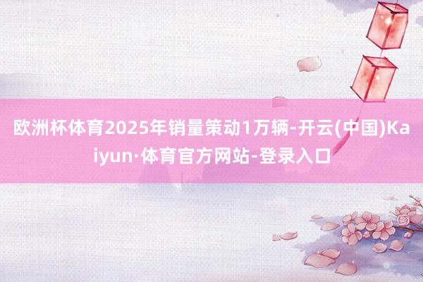 欧洲杯体育2025年销量策动1万辆-开云(中国)Kaiyun·体育官方网站-登录入口