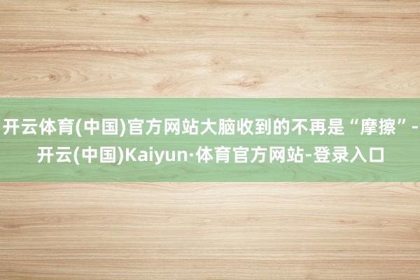 开云体育(中国)官方网站大脑收到的不再是“摩擦”-开云(中国)Kaiyun·体育官方网站-登录入口