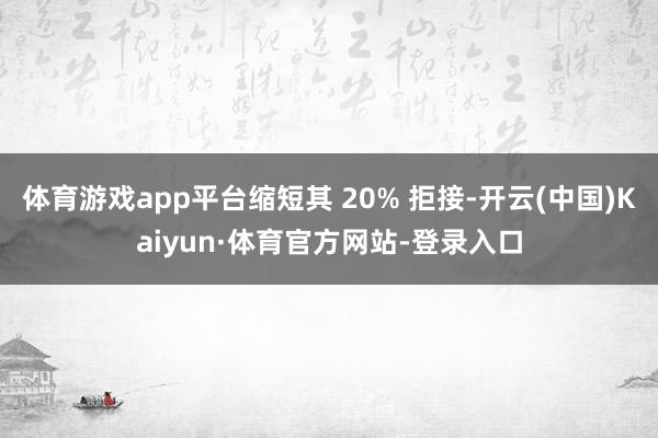 体育游戏app平台缩短其 20% 拒接-开云(中国)Kaiyun·体育官方网站-登录入口