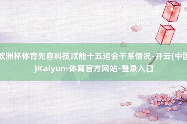 欧洲杯体育先容科技赋能十五运会干系情况-开云(中国)Kaiyun·体育官方网站-登录入口