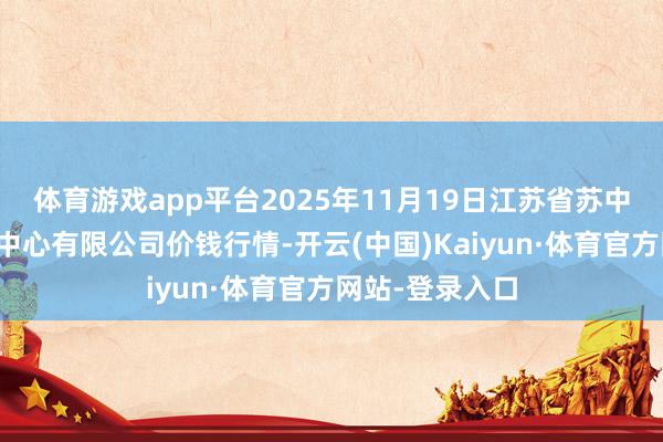 体育游戏app平台2025年11月19日江苏省苏中农副居品往返中心有限公司价钱行情-开云(中国)Kaiyun·体育官方网站-登录入口
