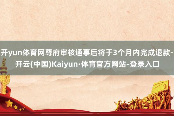 开yun体育网尊府审核通事后将于3个月内完成退款-开云(中国)Kaiyun·体育官方网站-登录入口